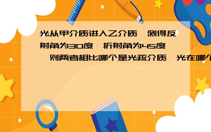 光从甲介质进入乙介质,测得反射角为30度,折射角为45度,则两者相比哪个是光疏介质,光在哪个介质中的速度较大