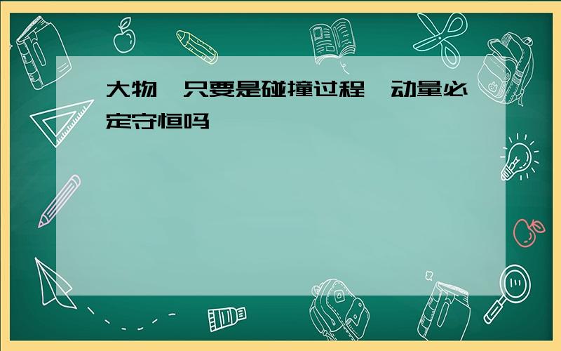 大物,只要是碰撞过程,动量必定守恒吗