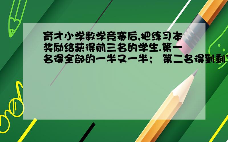 育才小学数学竞赛后,把练习本奖励给获得前三名的学生.第一名得全部的一半又一半； 第二名得到剩下的一半又两本；第三名得到剩下的一半又三本； 恰好分完. 问前三名各得多少本.不用方