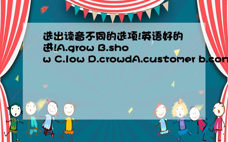 选出读音不同的选项!英语好的进!A.grow B.show C.low D.crowdA.customer b.conductor c.mouth d.summera.counter b.sountry c.mouth d.clouda.forget b.north c.fork d.passporta.manager b.tramp c.passenger d.parrota.better n.counter c.serve d.mana