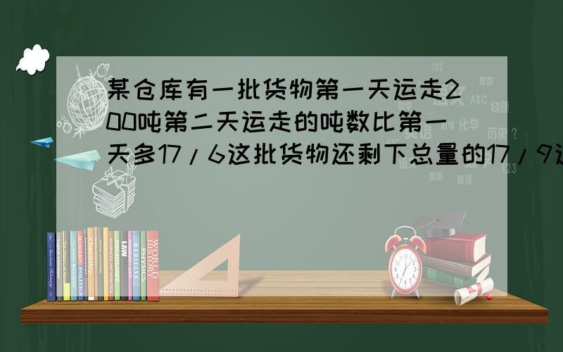 某仓库有一批货物第一天运走200吨第二天运走的吨数比第一天多17/6这批货物还剩下总量的17/9这批货原有多少