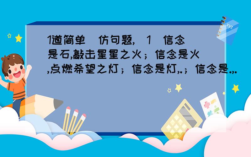 1道简单徳仿句题,（1）信念是石,敲击星星之火；信念是火,点燃希望之灯；信念是灯,.；信念是.,.