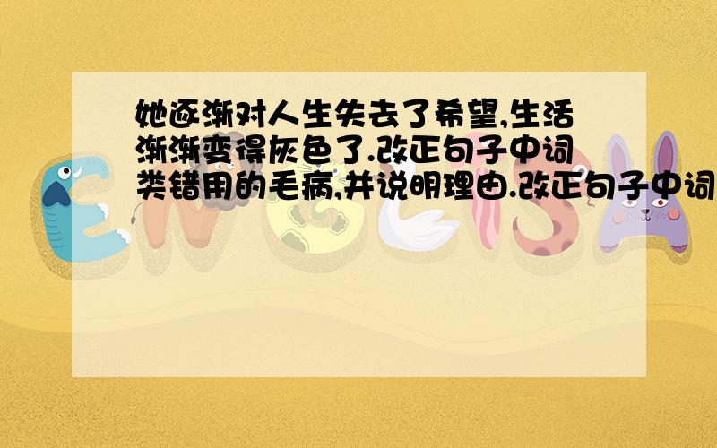 她逐渐对人生失去了希望,生活渐渐变得灰色了.改正句子中词类错用的毛病,并说明理由.改正句子中词类错用的毛病,并说明理由.1.她逐渐对人生失去了希望,生活渐渐变得灰色了.