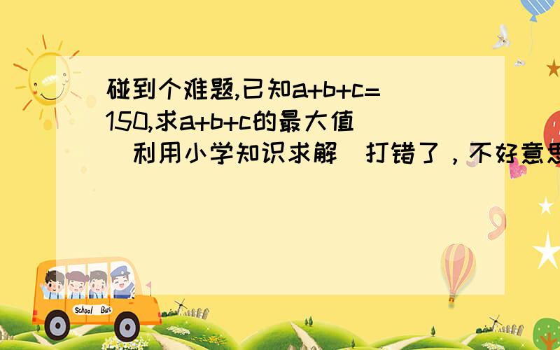 碰到个难题,已知a+b+c=150,求a+b+c的最大值（利用小学知识求解）打错了，不好意思，应该是已知a+b+c=150,求a*b*c的最大值（利用小学知识求解）