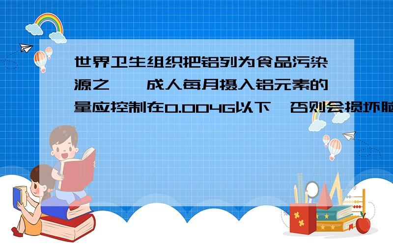 世界卫生组织把铝列为食品污染源之一,成人每月摄入铝元素的量应控制在0.004G以下,否则会损坏脑细胞.油条是中国北方常使用的食品之一,每270G中有0.9G明矾{KAL(SO4)2.12H2O}相对分子质量为474.试