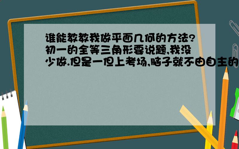 谁能教教我做平面几何的方法?初一的全等三角形要说题,我没少做.但是一但上考场,脑子就不由自主的犯贱起来.脑子一下子就蒙了.然后如此恶性循环,两场考试都砸了.我爸骂我一顿,说是没有