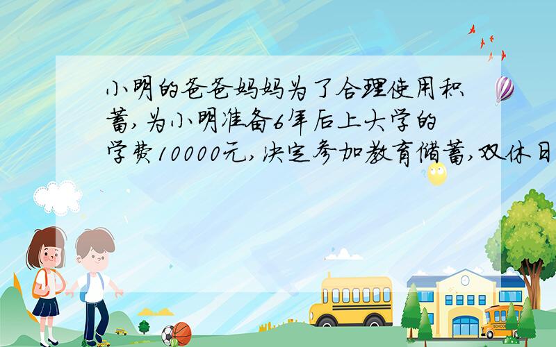 小明的爸爸妈妈为了合理使用积蓄,为小明准备6年后上大学的学费10000元,决定参加教育储蓄,双休日的一天,小明妈妈逛街是刚好路过一家银行,想起教育储蓄的事,就顺便进去了解情况,在一张年