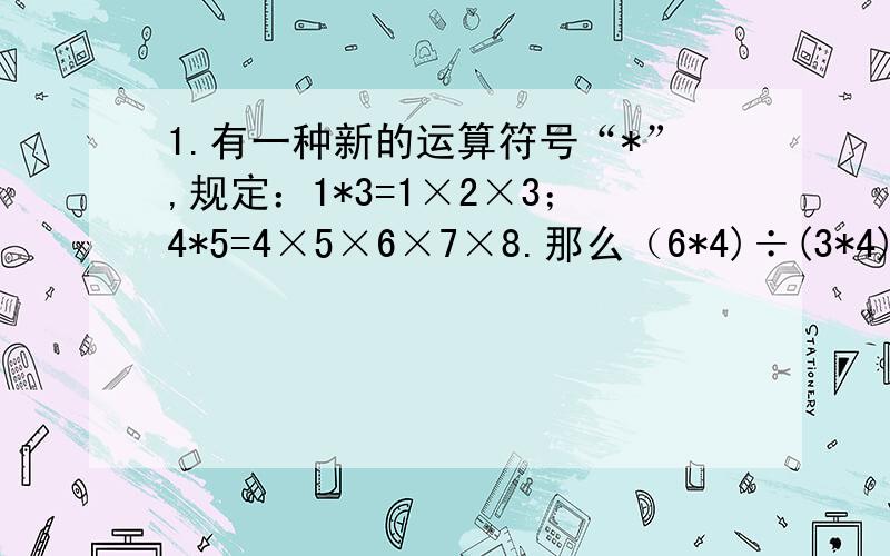 1.有一种新的运算符号“*”,规定：1*3=1×2×3；4*5=4×5×6×7×8.那么（6*4)÷(3*4)=?2.如果（□÷25+0.4×□）×25=187×25,那么□=?3.计算（1+1／2+1／3+1／4）×（1／2+1／3+1／4+1／5）－（1+1／2+1／3+1／4+1／5