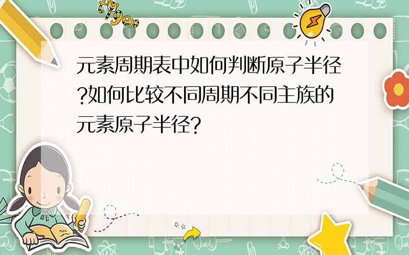 元素周期表中如何判断原子半径?如何比较不同周期不同主族的元素原子半径?