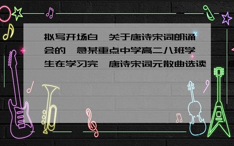 拟写开场白,关于唐诗宋词朗诵会的,急某重点中学高二八班学生在学习完《唐诗宋词元散曲选读》《唐宋散文选读》两本教材后,准备在全班举行一次“唐宋诗文”朗诵会.请你为这次朗诵会的