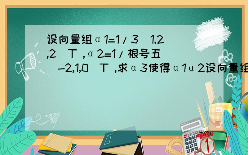 设向量组α1=1/3（1,2,2）T ,α2=1/根号五（-2,1,0）T ,求α3使得α1α2设向量组α1=1/3（1,2,2）T ,α2=1/根号五（-2,1,0）T ,求α3使得α1α2α3是R3的标准正交基