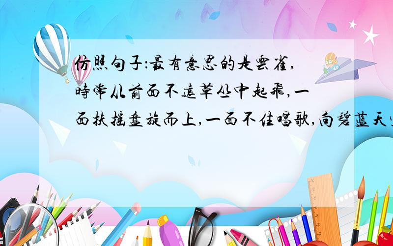 仿照句子：最有意思的是云雀,时常从前面不远草丛中起飞,一面扶摇盘旋而上,一面不住唱歌,向碧蓝天空中钻去,仿佛要一直钻透蓝空.