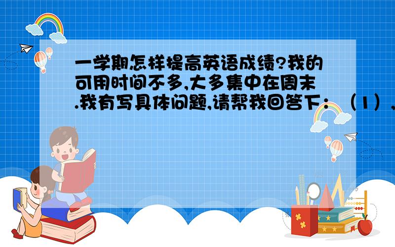 一学期怎样提高英语成绩?我的可用时间不多,大多集中在周末.我有写具体问题,请帮我回答下：（1）,读课外英语读物（如英文版三国）对提高英语有没有帮助?（2）,（3）,是不是凡是不认识