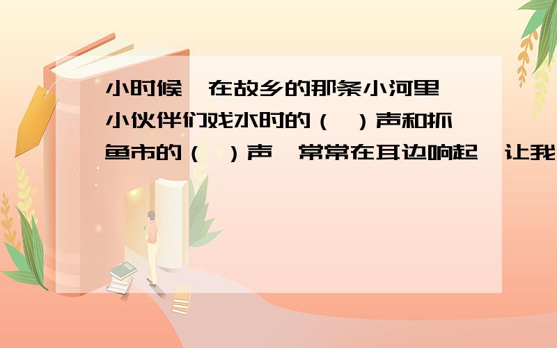 小时候,在故乡的那条小河里,小伙伴们戏水时的（ ）声和抓鱼市的（ ）声,常常在耳边响起,让我一直享受着当时的（ ）.直到现在,我仍然希望能和小伙伴们（ ）的在那条小河边.