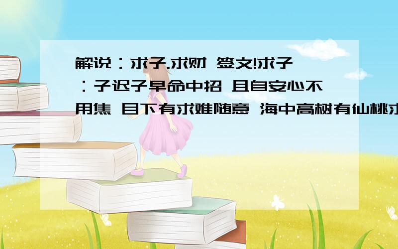 解说：求子.求财 签文!求子：子迟子早命中招 且自安心不用焦 目下有求难随意 海中高树有仙桃求财：求财喜得贵人强 世应相收大吉昌 但是目前防有阻 迟迟方许随心肠现在不够分.