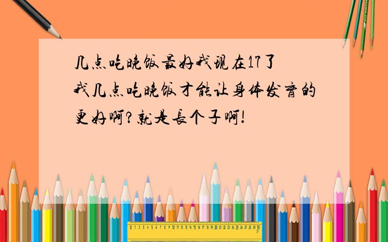 几点吃晚饭最好我现在17了 我几点吃晚饭才能让身体发育的更好啊?就是长个子啊!