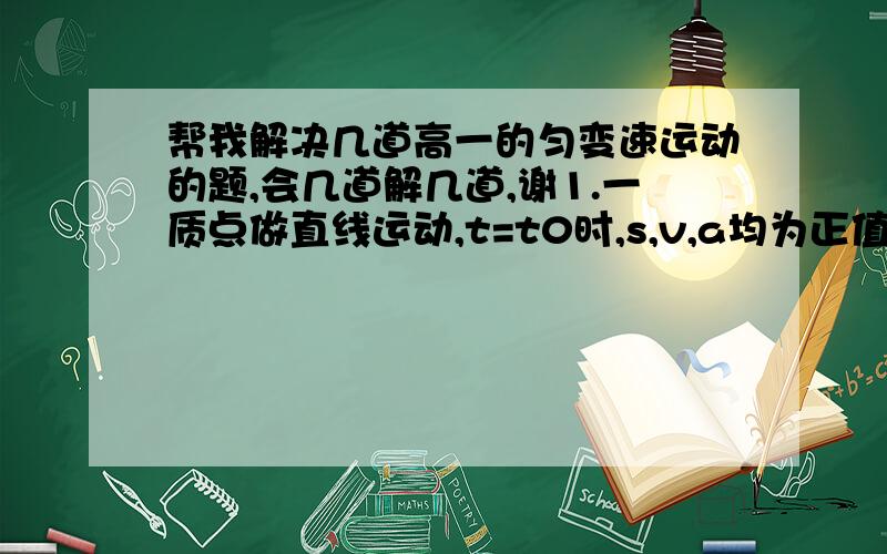 帮我解决几道高一的匀变速运动的题,会几道解几道,谢1.一质点做直线运动,t=t0时,s,v,a均为正值,此后a逐渐减小,则A.速度的变化越来越慢B.速度逐渐减小C.位移继续增大D.位移,速度始终为正值2.