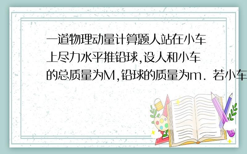 一道物理动量计算题人站在小车上尽力水平推铅球,设人和小车的总质量为M,铅球的质量为m．若小车固定不动时,铅球被推出的速度为v0,那么,当地面光滑小车能自由移动时,铅球被水平推出的速