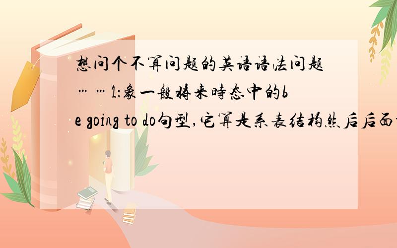 想问个不算问题的英语语法问题……1：象一般将来时态中的be going to do句型,它算是系表结构然后后面to do是不定式吗?它的结构跟系表结构怎么这么象?2：还有现在进行时态的be+ving句型,也好