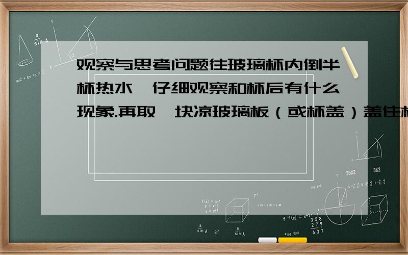 观察与思考问题往玻璃杯内倒半杯热水,仔细观察和杯后有什么现象.再取一块凉玻璃板（或杯盖）盖住杯口,观察有什么现象.想一想,回答下列题：1.杯口的“白气”是表示水蒸气?是什么 2.杯