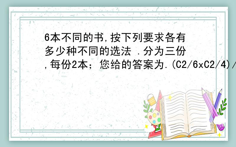 6本不同的书,按下列要求各有多少种不同的选法 .分为三份,每份2本；您给的答案为.(C2/6xC2/4)/A3/3=15我想问一下为甚吗要除以A3/3