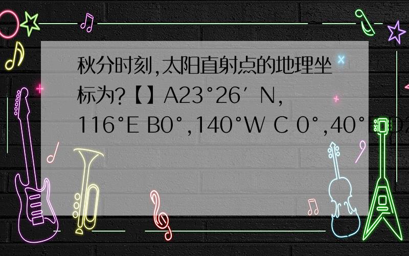 秋分时刻,太阳直射点的地理坐标为?【】A23°26′N,116°E B0°,140°W C 0°,40°E D23°26′N,180°此时,大致把全球分为两个日期的两条经线是 【】A.180° 和140°W B 180°和 80°E C180°和40°E D180°和160°W秋分