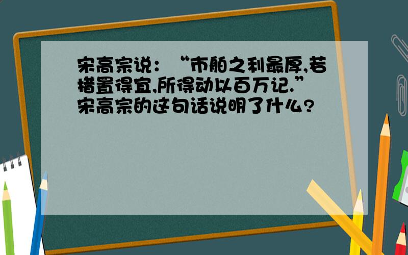 宋高宗说：“市舶之利最厚,若措置得宜,所得动以百万记.”宋高宗的这句话说明了什么?