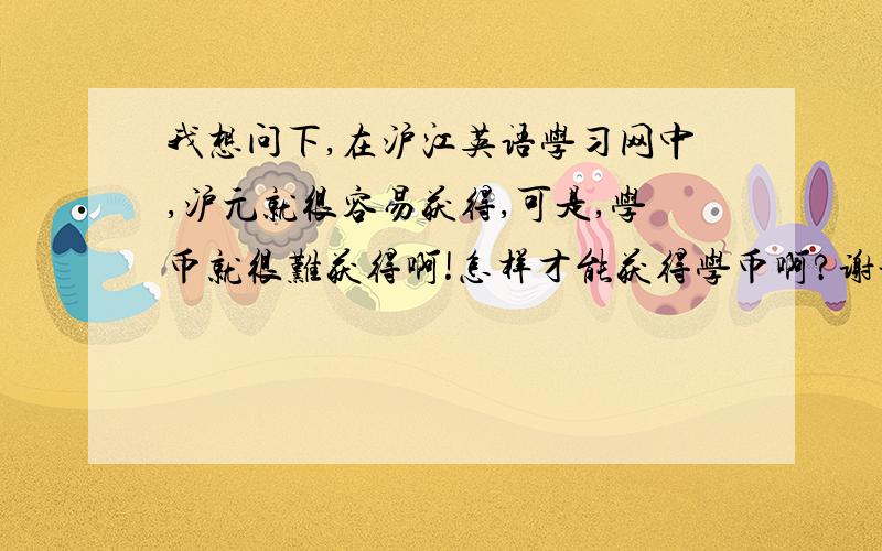 我想问下,在沪江英语学习网中,沪元就很容易获得,可是,学币就很难获得啊!怎样才能获得学币啊?谢谢!沪元和学币是怎样获得的?目前我的沪元是三百多,可是学币却是零哦!