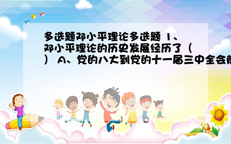 多选题邓小平理论多选题 1、邓小平理论的历史发展经历了（） A、党的八大到党的十一届三中全会前的酝酿产生阶段 B、党的十一届三中全会到十二大的基本命题的提出阶段 C、党的十二大