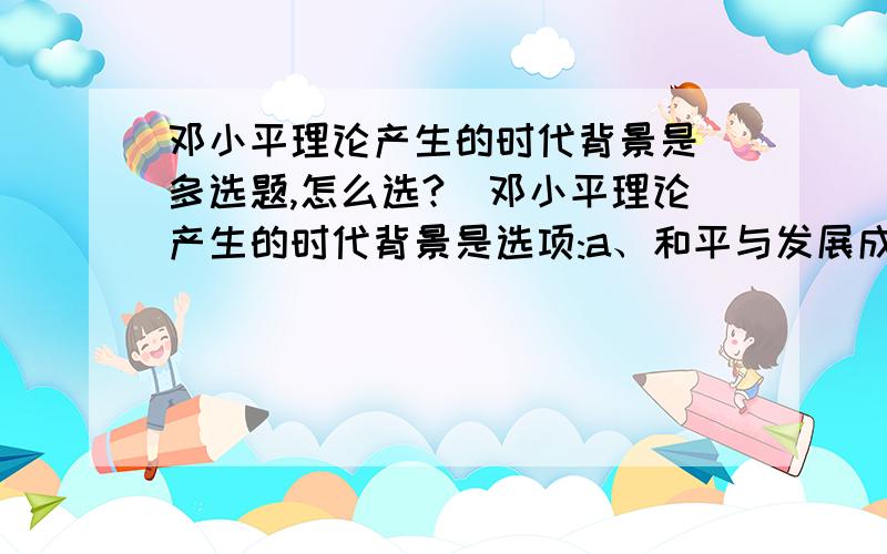 邓小平理论产生的时代背景是（多选题,怎么选?）邓小平理论产生的时代背景是选项:a、和平与发展成为时代主题b、世界新技术革命浪潮的兴起c、 我国社会主义建设的历史经验d、东欧剧变