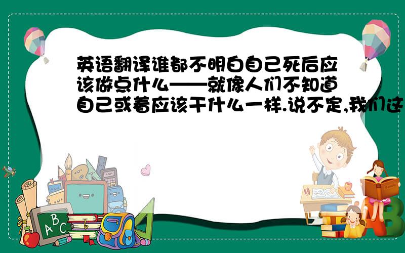 英语翻译谁都不明白自己死后应该做点什么——就像人们不知道自己或着应该干什么一样.说不定,我们这些‘人’,其实也都不过是一些记忆、错觉什么的呢!”