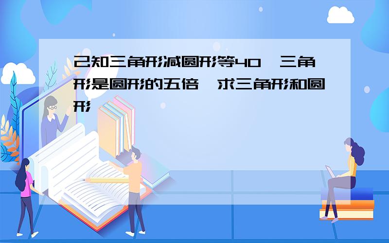 己知三角形减圆形等40,三角形是圆形的五倍,求三角形和圆形