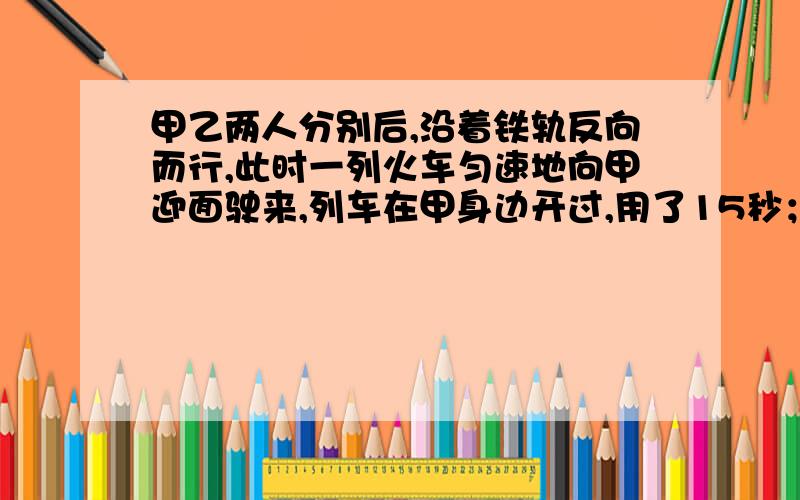 甲乙两人分别后,沿着铁轨反向而行,此时一列火车匀速地向甲迎面驶来,列车在甲身边开过,用了15秒；然后在乙身旁开过,用了17秒,已知两人步行速度都是3.6千米/小时,这列火车有多长?