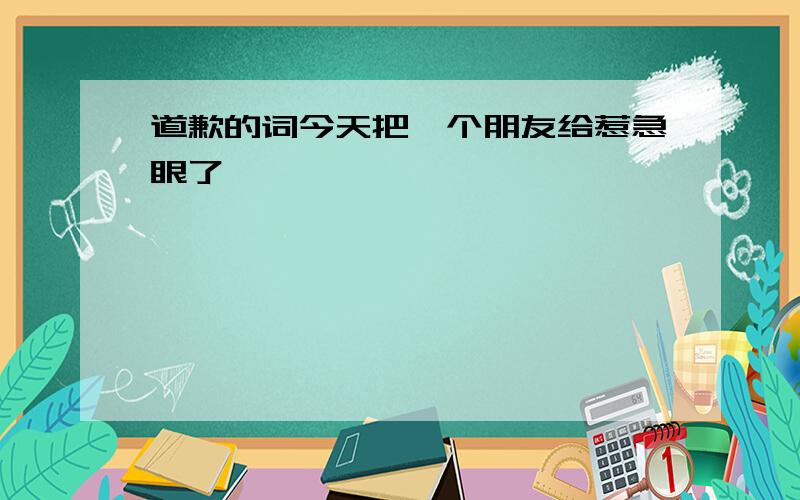 道歉的词今天把一个朋友给惹急眼了