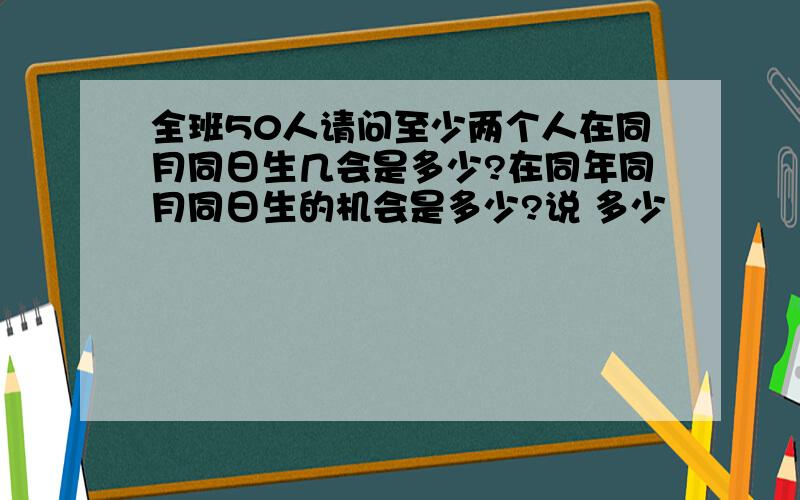 全班50人请问至少两个人在同月同日生几会是多少?在同年同月同日生的机会是多少?说 多少