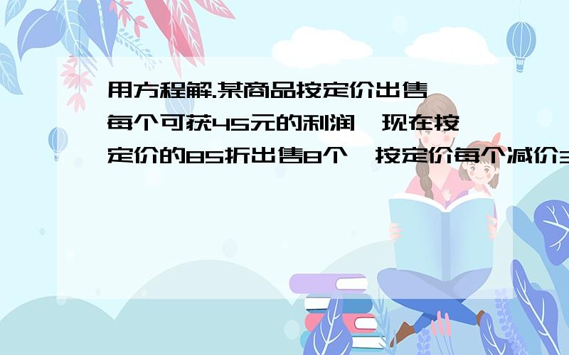 用方程解.某商品按定价出售,每个可获45元的利润,现在按定价的85折出售8个,按定价每个减价35元出售12个,所能获得的利润一样.这种商品每个定价多少元?