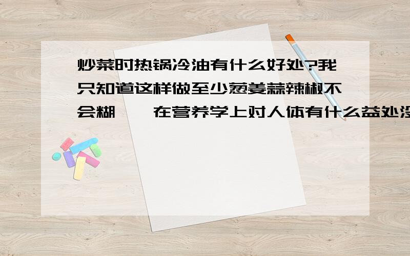 炒菜时热锅冷油有什么好处?我只知道这样做至少葱姜蒜辣椒不会糊……在营养学上对人体有什么益处没有?\x09谢谢了,