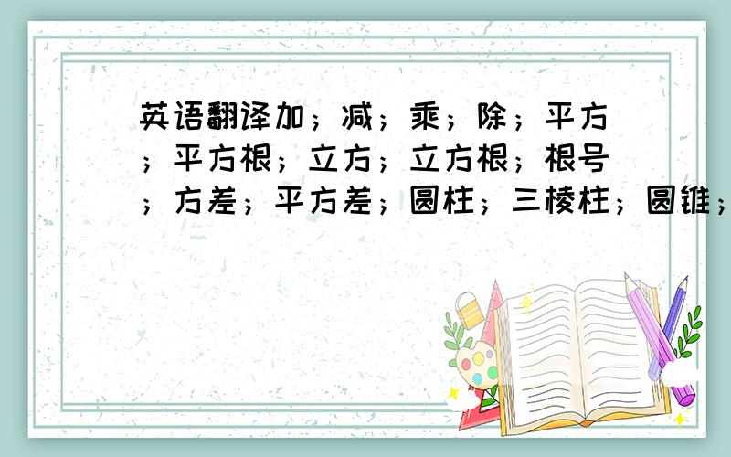 英语翻译加；减；乘；除；平方；平方根；立方；立方根；根号；方差；平方差；圆柱；三棱柱；圆锥；三棱锥；梯形；平行四边形；菱形；四边形；函数；一次函数；二次函数；正比例函