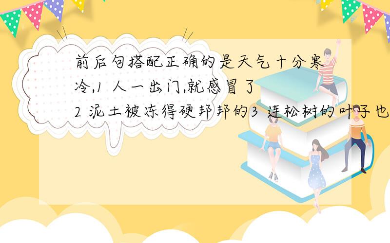 前后句搭配正确的是天气十分寒冷,1 人一出门,就感冒了 2 泥土被冻得硬邦邦的3 连松树的叶子也枯黄了