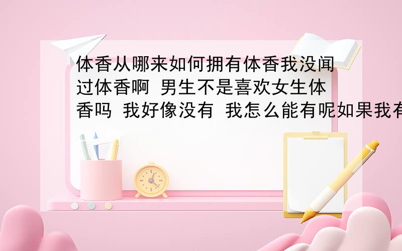 体香从哪来如何拥有体香我没闻过体香啊 男生不是喜欢女生体香吗 我好像没有 我怎么能有呢如果我有那我如何知道