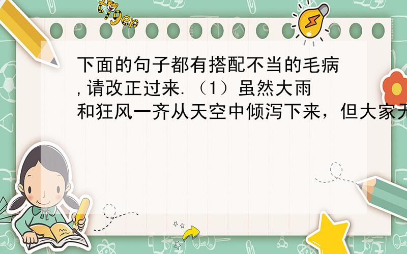 下面的句子都有搭配不当的毛病,请改正过来.（1）虽然大雨和狂风一齐从天空中倾泻下来，但大家无所畏惧。（2）抓拉纪律之后，这个小组的出勤率有了很大增加，相信过不了多久，就可以