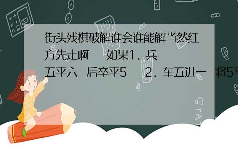 街头残棋破解谁会谁能解当然红方先走啊    如果1. 兵五平六  后卒平5    2. 车五进一  将5平6  3. 车五平四  卒7平6    你们把问题想的太简单了   真那么简单的话 我还用问么