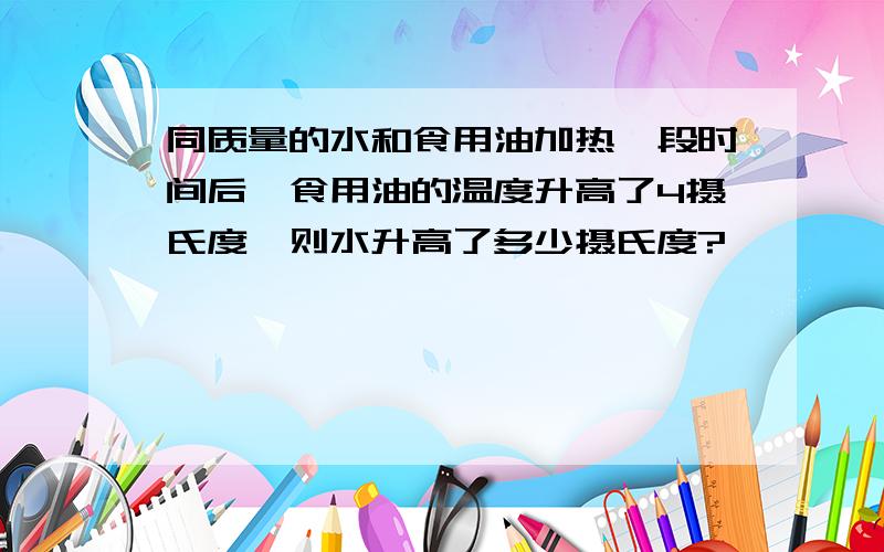 同质量的水和食用油加热一段时间后,食用油的温度升高了4摄氏度,则水升高了多少摄氏度?