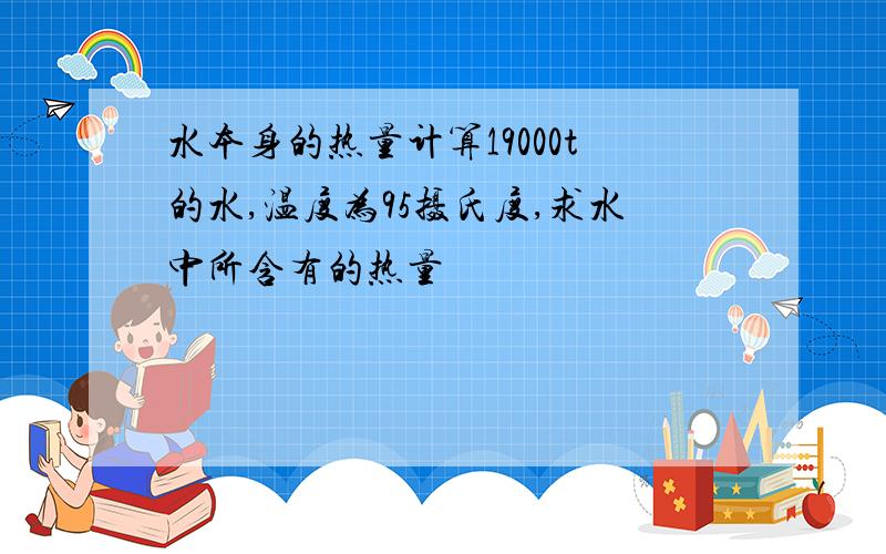 水本身的热量计算19000t的水,温度为95摄氏度,求水中所含有的热量