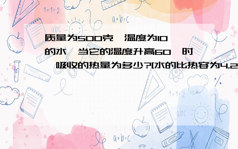 质量为500克,温度为10℃的水,当它的温度升高60℃时,吸收的热量为多少?[水的比热容为4.2×10^3（焦/千克℃）]