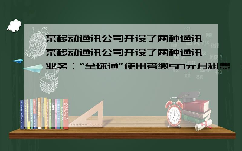 某移动通讯公司开设了两种通讯某移动通讯公司开设了两种通讯业务：“全球通”使用者缴50元月租费,然后每通话1分钟再付话费0.4元；“快捷通”不缴月租费,每通话1分钟,在付话费0.6元（本