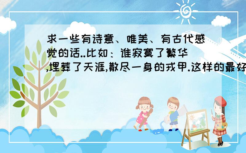 求一些有诗意、唯美、有古代感觉的话..比如：谁寂寞了繁华,埋葬了天涯,散尽一身的戎甲.这样的最好不要是诗词..