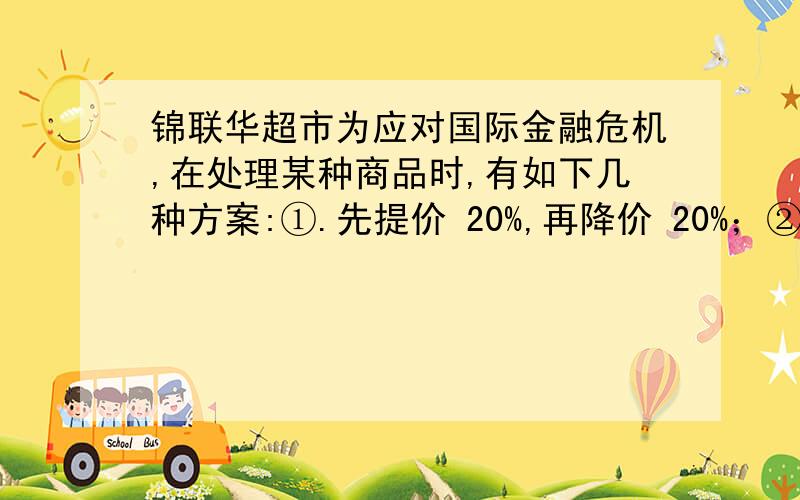 锦联华超市为应对国际金融危机,在处理某种商品时,有如下几种方案:①.先提价 20%,再降价 20%；②.先降价 20%,再提价 20%；③.先提价 15%,再降价 15%.问：用这三种方案调价结果是否都恢复了原价