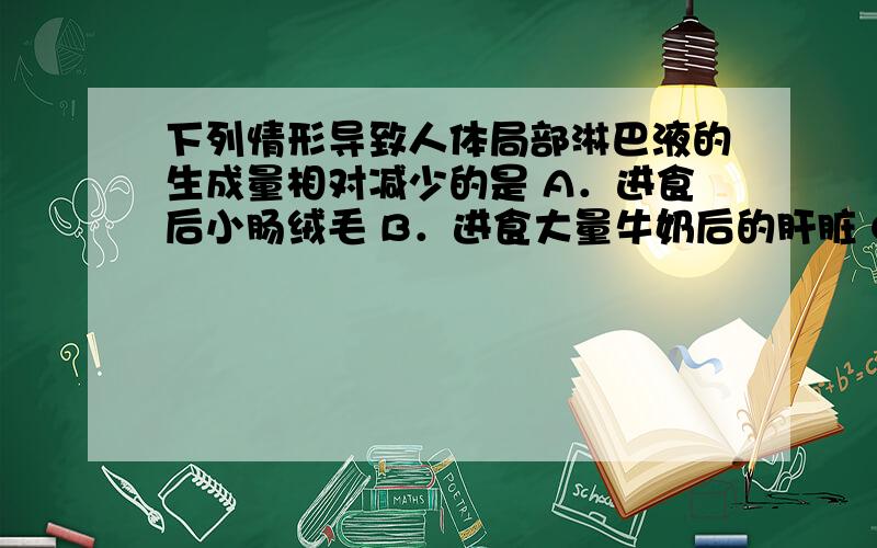 下列情形导致人体局部淋巴液的生成量相对减少的是 A．进食后小肠绒毛 B．进食大量牛奶后的肝脏 C．皮肤过敏处 D．肾上腺功能减退