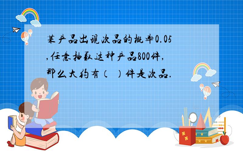 某产品出现次品的概率0.05,任意抽取这种产品800件,那么大约有（ ）件是次品.